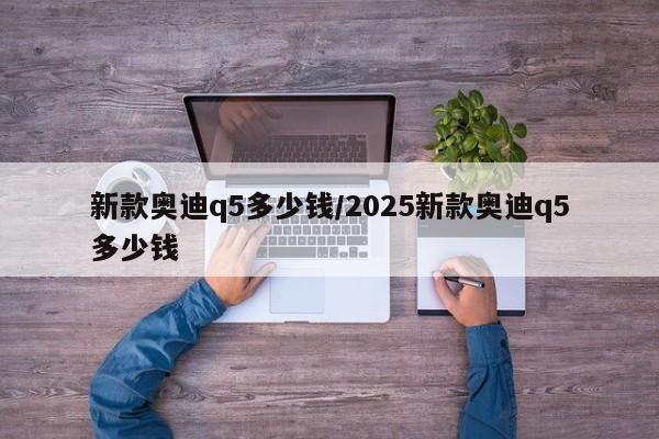 新款奥迪q5多少钱/2025新款奥迪q5多少钱