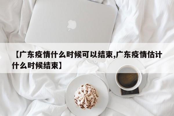 【广东疫情什么时候可以结束,广东疫情估计什么时候结束】