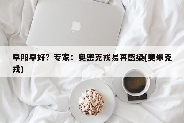 早阳早好？专家：奥密克戎易再感染(奥米克戎)