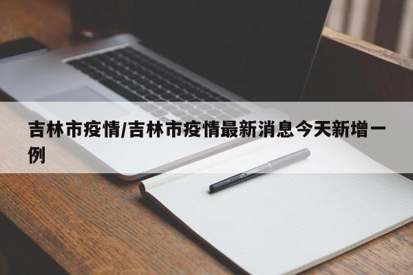 吉林市疫情/吉林市疫情最新消息今天新增一例