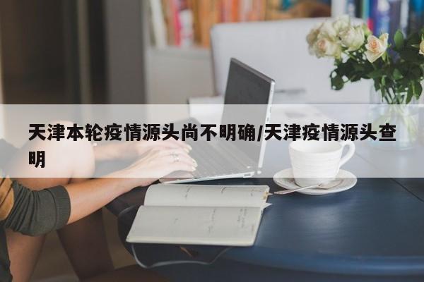 天津本轮疫情源头尚不明确/天津疫情源头查明