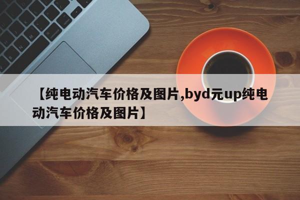 【纯电动汽车价格及图片,byd元up纯电动汽车价格及图片】