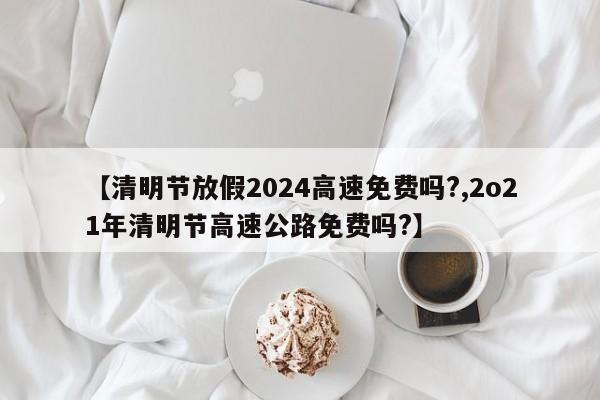 【清明节放假2024高速免费吗?,2o21年清明节高速公路免费吗?】