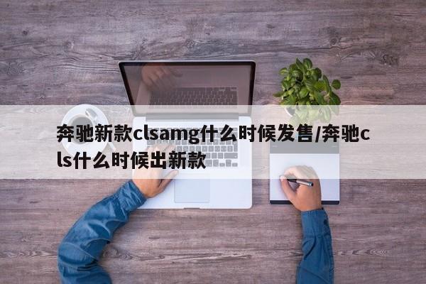 奔驰新款clsamg什么时候发售/奔驰cls什么时候出新款