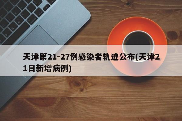 天津第21-27例感染者轨迹公布(天津21日新增病例)