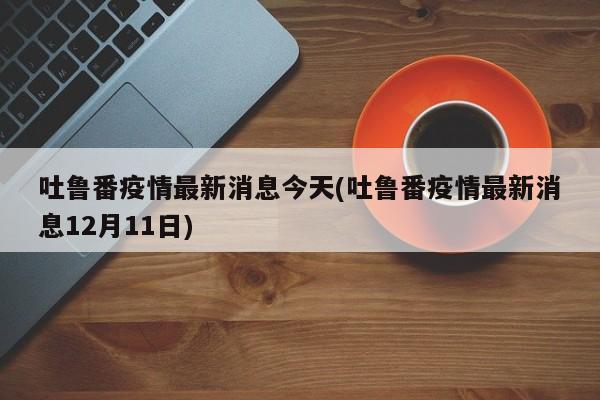 吐鲁番疫情最新消息今天(吐鲁番疫情最新消息12月11日)