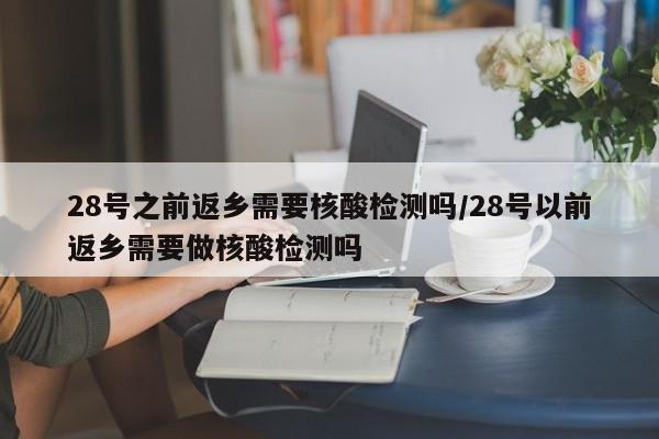 28号之前返乡需要核酸检测吗/28号以前返乡需要做核酸检测吗