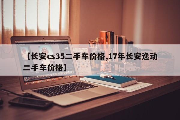 【长安cs35二手车价格,17年长安逸动二手车价格】
