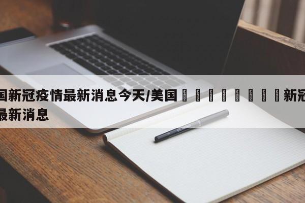 美国新冠疫情最新消息今天/美国🇺🇸新冠疫情最新消息