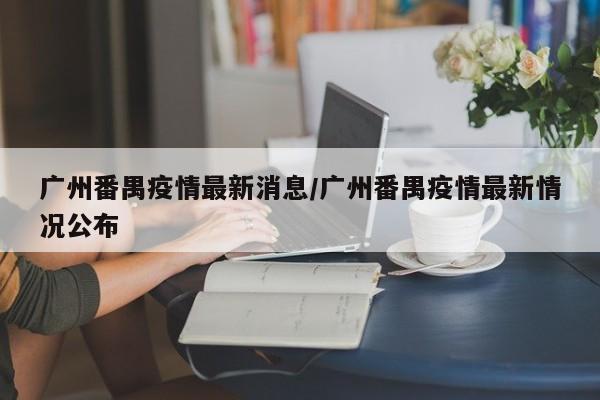 广州番禺疫情最新消息/广州番禺疫情最新情况公布