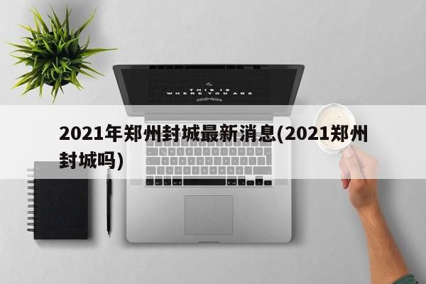 2021年郑州封城最新消息(2021郑州封城吗)