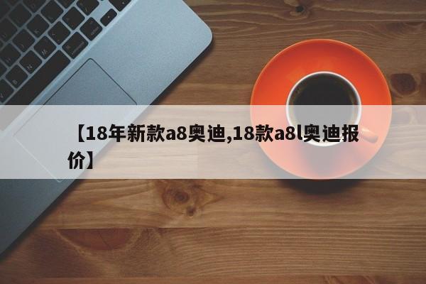 【18年新款a8奥迪,18款a8l奥迪报价】(18款奥迪a8l价格多少)