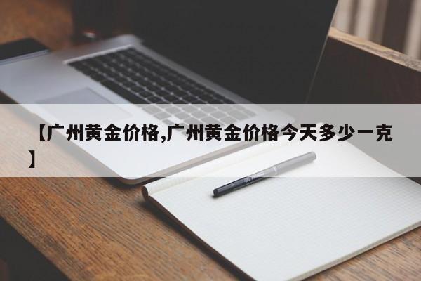 【广州黄金价格,广州黄金价格今天多少一克】