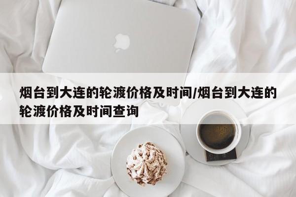 烟台到大连的轮渡价格及时间/烟台到大连的轮渡价格及时间查询