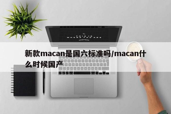 新款macan是国六标准吗/macan什么时候国产(2020款macan是国六么)
