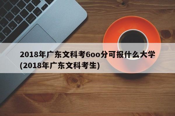 2018年广东文科考6oo分可报什么大学(2018年广东文科考生)
