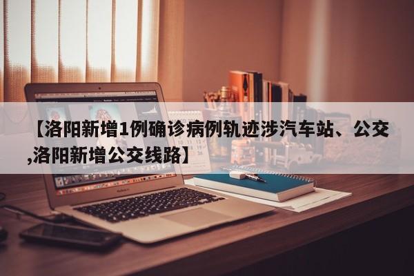 【洛阳新增1例确诊病例轨迹涉汽车站、公交,洛阳新增公交线路】