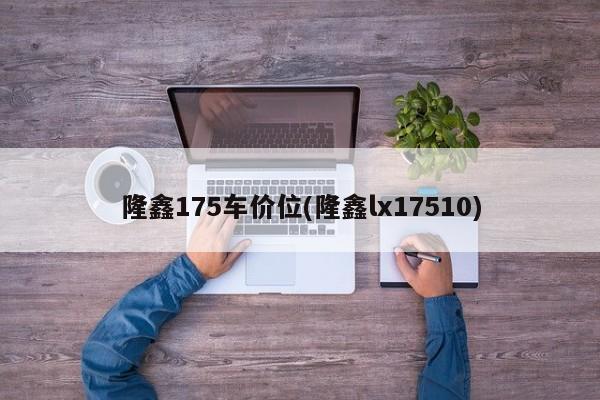 隆鑫175车价位(隆鑫lx17510)