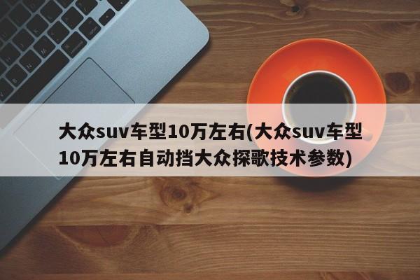 大众suv车型10万左右(大众suv车型10万左右自动挡大众探歌技术参数)（一汽大众suv车型10万探歌）