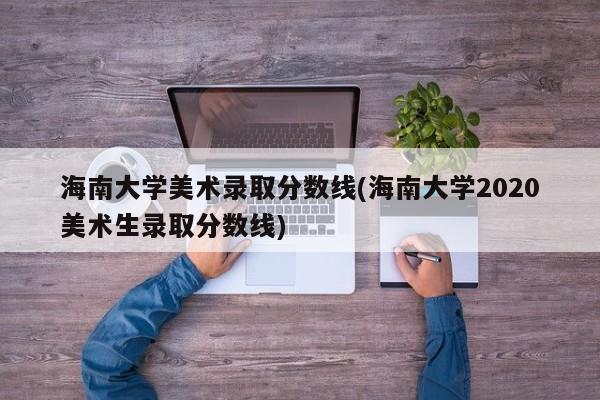 海南大学美术录取分数线(海南大学2020美术生录取分数线)(2021年海南大学美术生录取分数线公布情况)