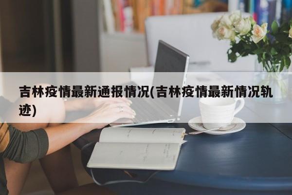 吉林疫情最新通报情况(吉林疫情最新情况轨迹)(吉林疫情最新通告)