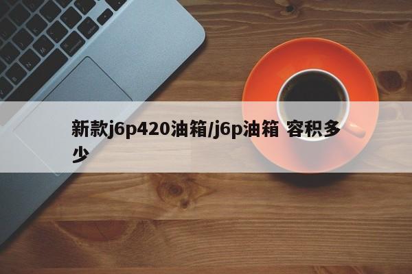 新款j6p420油箱/j6p油箱 容积多少（j6p420油箱多大）