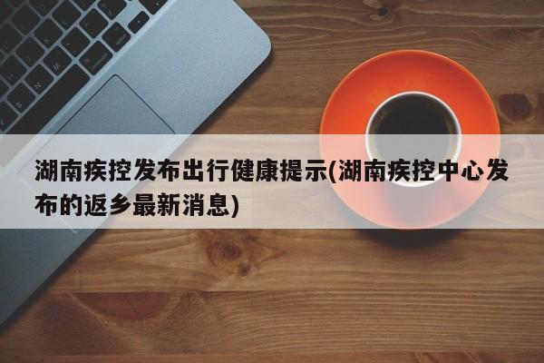 湖南疾控发布出行健康提示(湖南疾控中心发布的返乡最新消息)