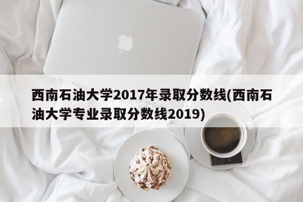 西南石油大学2017年录取分数线(西南石油大学专业录取分数线2019)（西南石油大学2019年录取分数线出来了吗?）