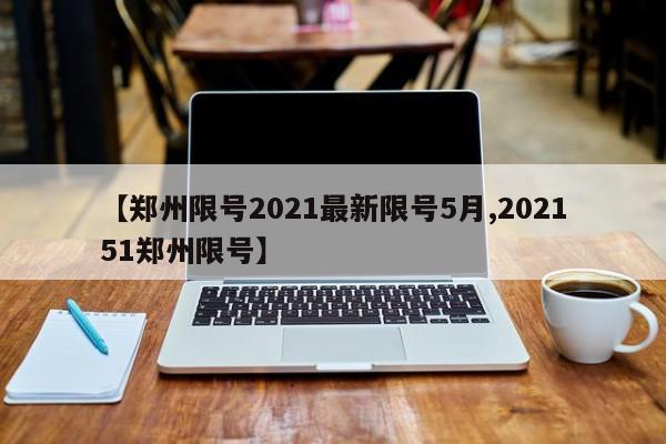【郑州限号2021最新限号5月,202151郑州限号】(郑州限号2021最新限号5月时间)