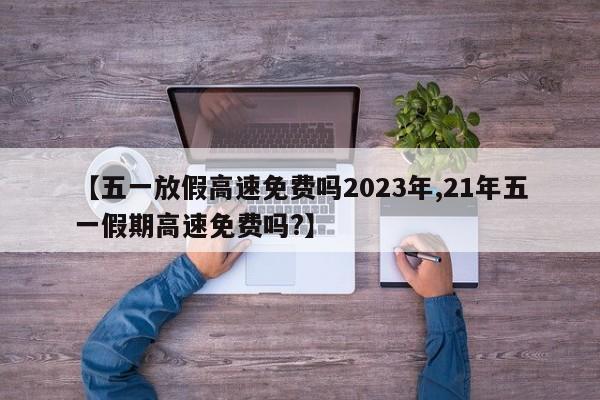 【五一放假高速免费吗2023年,21年五一假期高速免费吗?】