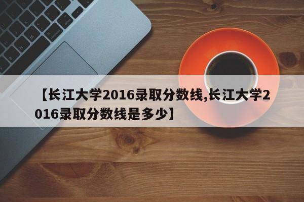 【长江大学2016录取分数线,长江大学2016录取分数线是多少】