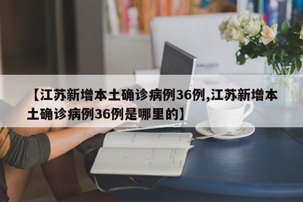 【江苏新增本土确诊病例36例,江苏新增本土确诊病例36例是哪里的】