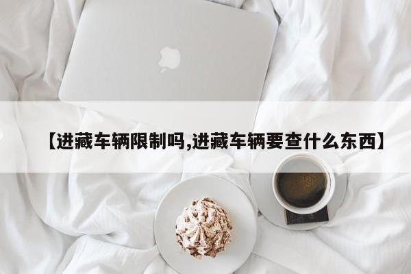 【进藏车辆限制吗,进藏车辆要查什么东西】