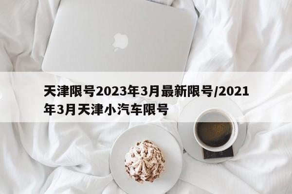 天津限号2023年3月最新限号/2021年3月天津小汽车限号