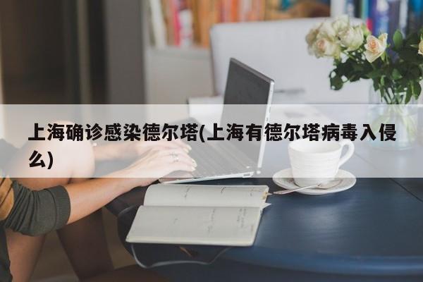上海确诊感染德尔塔(上海有德尔塔病毒入侵么)（上海有德尔塔病毒感染者吗）