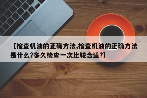 【检查机油的正确方法,检查机油的正确方法是什么?多久检查一次比较合适?】