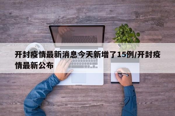 开封疫情最新消息今天新增了15例/开封疫情最新公布（开封疫情最新数据消息今天新增）