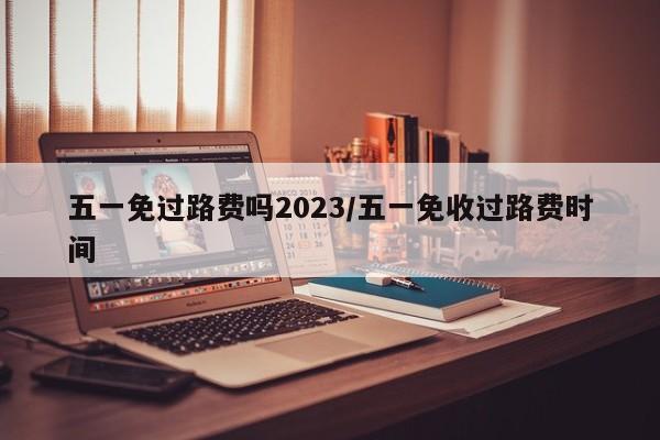 五一免过路费吗2023/五一免收过路费时间