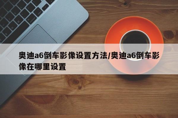 奥迪a6倒车影像设置方法/奥迪a6倒车影像在哪里设置
