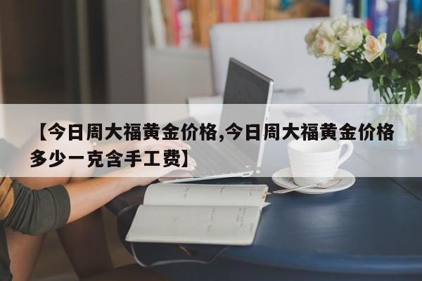 【今日周大福黄金价格,今日周大福黄金价格多少一克含手工费】