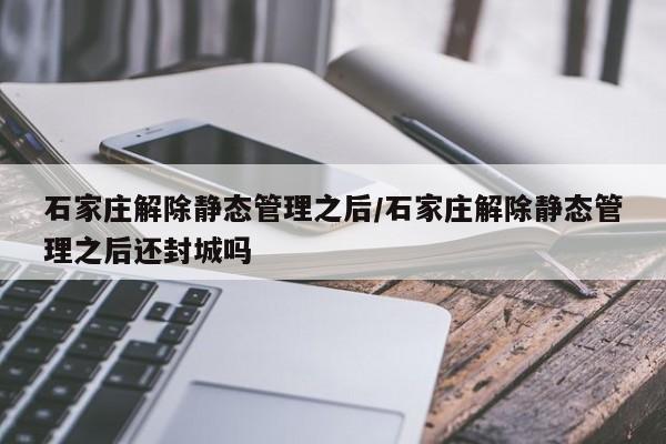 石家庄解除静态管理之后/石家庄解除静态管理之后还封城吗