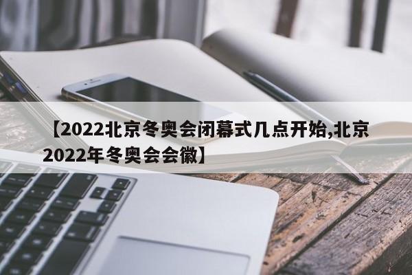 【2022北京冬奥会闭幕式几点开始,北京2022年冬奥会会徽】