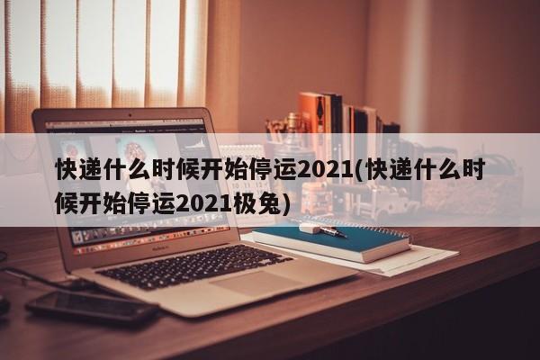 快递什么时候开始停运2021(快递什么时候开始停运2021极兔)