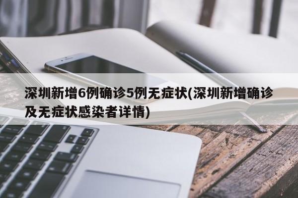 深圳新增6例确诊5例无症状(深圳新增确诊及无症状感染者详情)