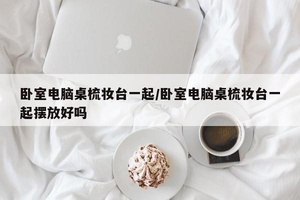 卧室电脑桌梳妆台一起/卧室电脑桌梳妆台一起摆放好吗