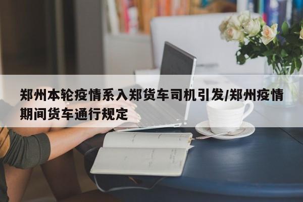 郑州本轮疫情系入郑货车司机引发/郑州疫情期间货车通行规定