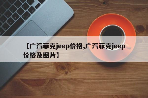 【广汽菲克jeep价格,广汽菲克jeep价格及图片】