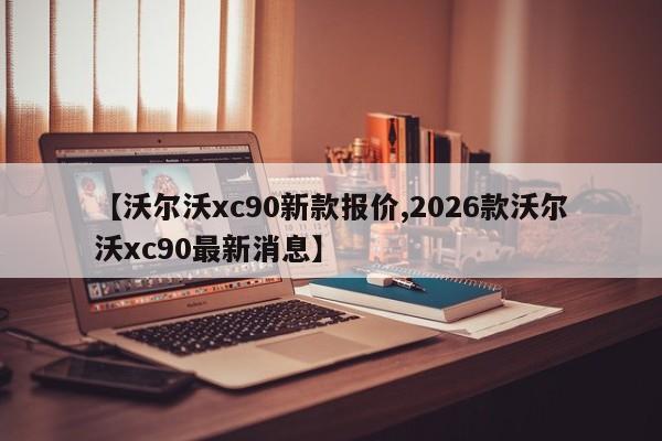 【沃尔沃xc90新款报价,2026款沃尔沃xc90最新消息】