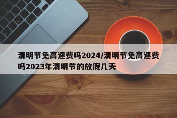 清明节免高速费吗2024/清明节免高速费吗2023年清明节的放假几天