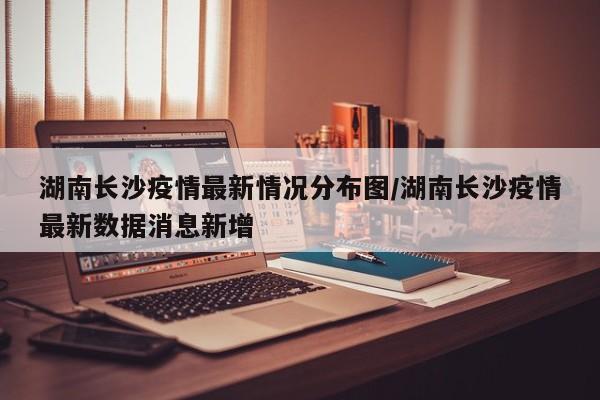 湖南长沙疫情最新情况分布图/湖南长沙疫情最新数据消息新增